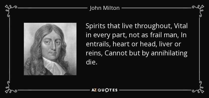 Spirits that live throughout, Vital in every part, not as frail man, In entrails, heart or head, liver or reins, Cannot but by annihilating die. - John Milton