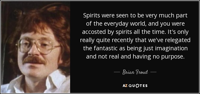 Spirits were seen to be very much part of the everyday world, and you were accosted by spirits all the time. It's only really quite recently that we've relegated the fantastic as being just imagination and not real and having no purpose. - Brian Froud