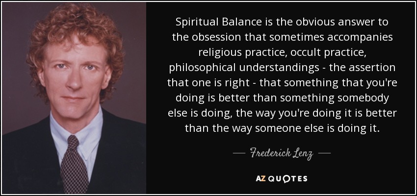 Spiritual Balance is the obvious answer to the obsession that sometimes accompanies religious practice, occult practice, philosophical understandings - the assertion that one is right - that something that you're doing is better than something somebody else is doing, the way you're doing it is better than the way someone else is doing it. - Frederick Lenz