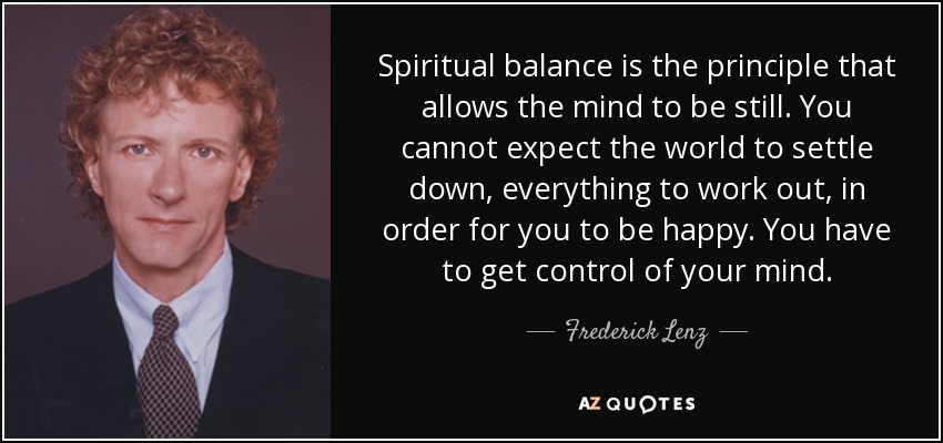 Spiritual balance is the principle that allows the mind to be still. You cannot expect the world to settle down, everything to work out, in order for you to be happy. You have to get control of your mind. - Frederick Lenz