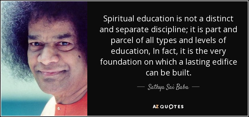 Spiritual education is not a distinct and separate discipline; it is part and parcel of all types and levels of education, In fact, it is the very foundation on which a lasting edifice can be built. - Sathya Sai Baba