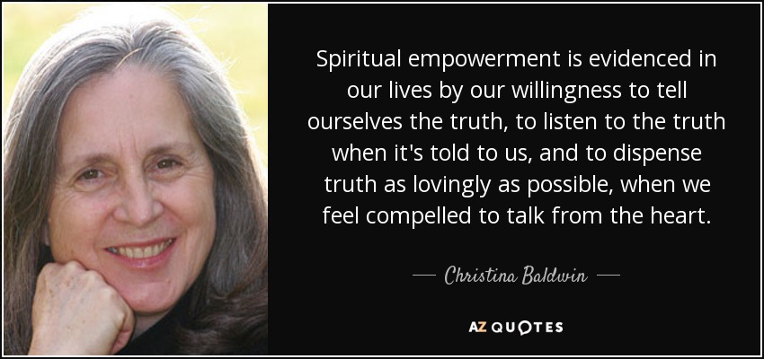 Spiritual empowerment is evidenced in our lives by our willingness to tell ourselves the truth, to listen to the truth when it's told to us, and to dispense truth as lovingly as possible, when we feel compelled to talk from the heart. - Christina Baldwin