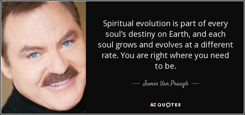 Spiritual evolution is part of every soul's destiny on Earth, and each soul grows and evolves at a different rate. You are right where you need to be. - James Van Praagh