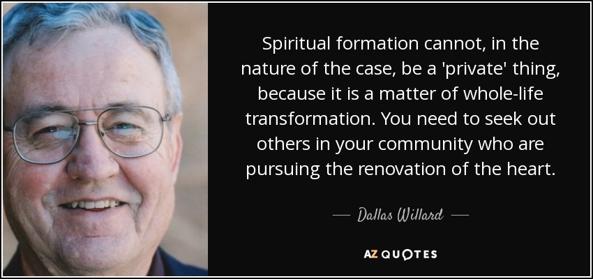 Spiritual formation cannot, in the nature of the case, be a 'private' thing, because it is a matter of whole-life transformation. You need to seek out others in your community who are pursuing the renovation of the heart. - Dallas Willard