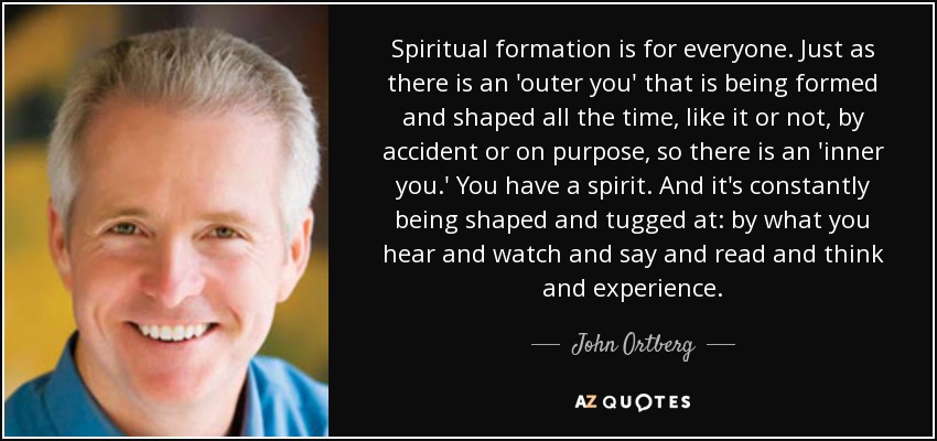 Spiritual formation is for everyone. Just as there is an 'outer you' that is being formed and shaped all the time, like it or not, by accident or on purpose, so there is an 'inner you.' You have a spirit. And it's constantly being shaped and tugged at: by what you hear and watch and say and read and think and experience. - John Ortberg