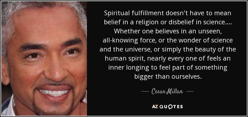 Spiritual fulfillment doesn't have to mean belief in a religion or disbelief in science. ... Whether one believes in an unseen, all-knowing force, or the wonder of science and the universe, or simply the beauty of the human spirit, nearly every one of feels an inner longing to feel part of something bigger than ourselves. - Cesar Millan