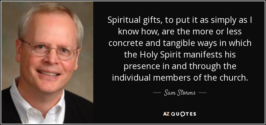Spiritual gifts, to put it as simply as I know how, are the more or less concrete and tangible ways in which the Holy Spirit manifests his presence in and through the individual members of the church. - Sam Storms