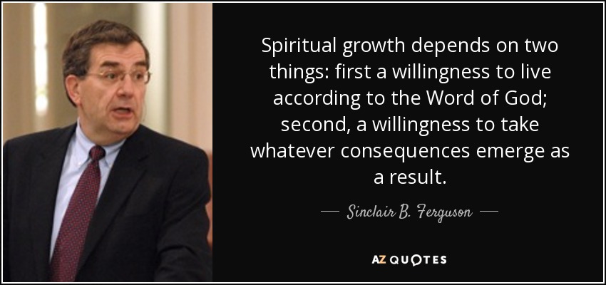 Spiritual growth depends on two things: first a willingness to live according to the Word of God; second, a willingness to take whatever consequences emerge as a result. - Sinclair B. Ferguson