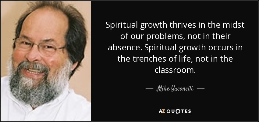 Spiritual growth thrives in the midst of our problems, not in their absence. Spiritual growth occurs in the trenches of life, not in the classroom. - Mike Yaconelli