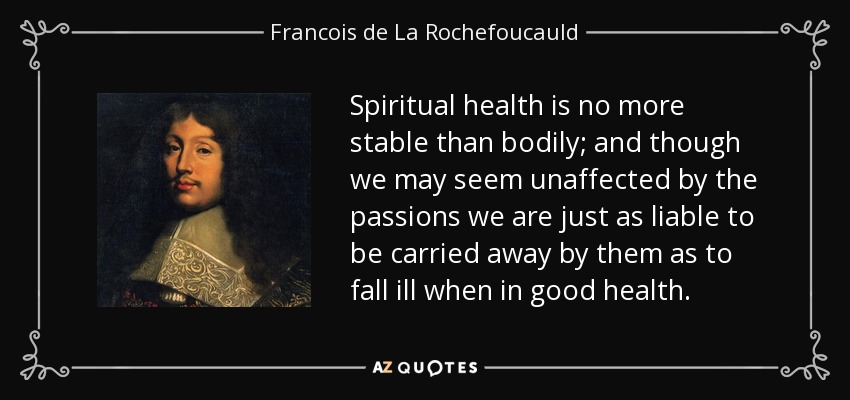 Spiritual health is no more stable than bodily; and though we may seem unaffected by the passions we are just as liable to be carried away by them as to fall ill when in good health. - Francois de La Rochefoucauld