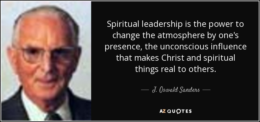 Spiritual leadership is the power to change the atmosphere by one's presence, the unconscious influence that makes Christ and spiritual things real to others. - J. Oswald Sanders