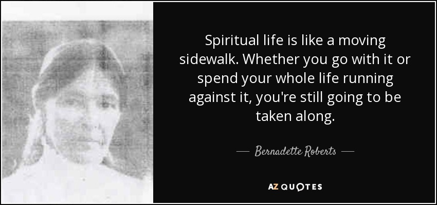 Spiritual life is like a moving sidewalk. Whether you go with it or spend your whole life running against it, you're still going to be taken along. - Bernadette Roberts