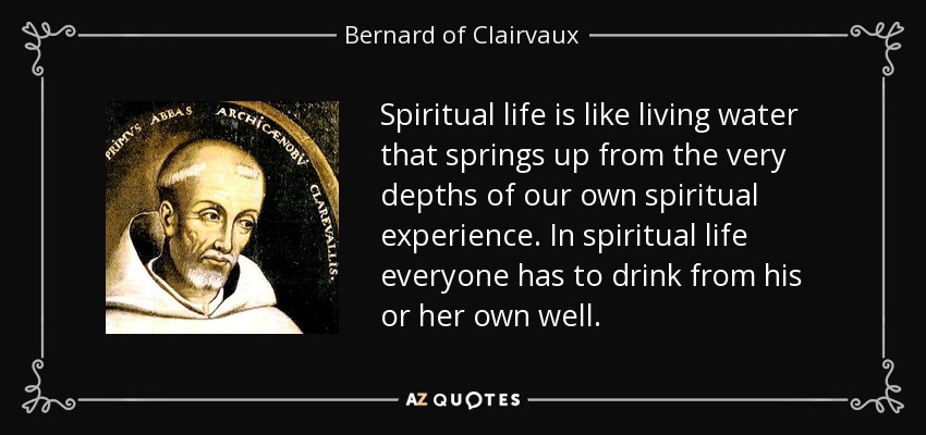 Spiritual life is like living water that springs up from the very depths of our own spiritual experience. In spiritual life everyone has to drink from his or her own well. - Bernard of Clairvaux