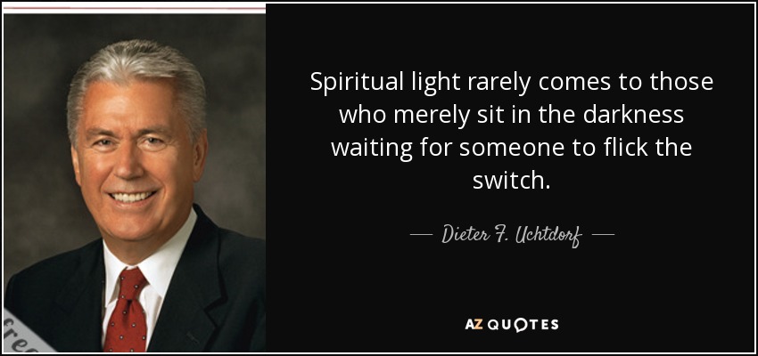Spiritual light rarely comes to those who merely sit in the darkness waiting for someone to flick the switch. - Dieter F. Uchtdorf
