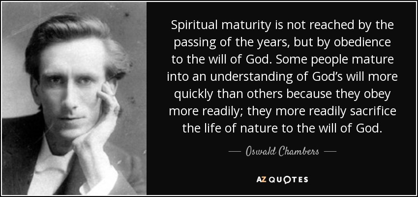 Spiritual maturity is not reached by the passing of the years, but by obedience to the will of God. Some people mature into an understanding of God’s will more quickly than others because they obey more readily; they more readily sacrifice the life of nature to the will of God. - Oswald Chambers