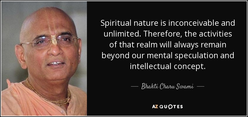 Spiritual nature is inconceivable and unlimited. Therefore, the activities of that realm will always remain beyond our mental speculation and intellectual concept. - Bhakti Charu Swami