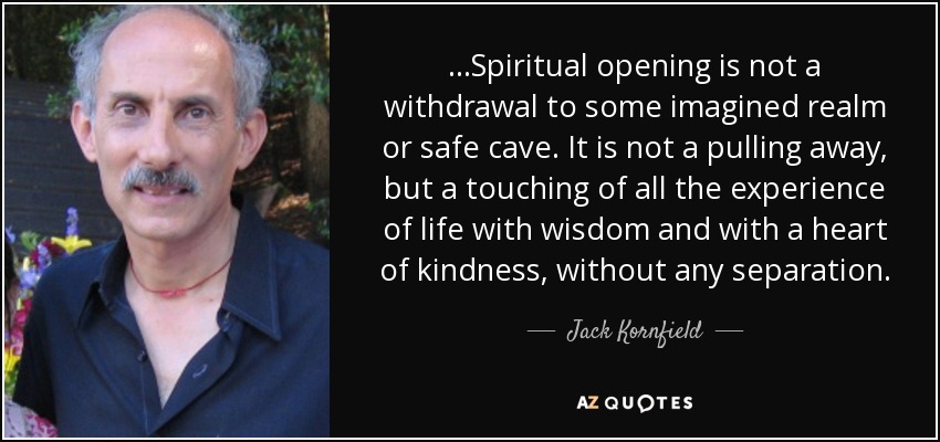 ...Spiritual opening is not a withdrawal to some imagined realm or safe cave. It is not a pulling away, but a touching of all the experience of life with wisdom and with a heart of kindness, without any separation. - Jack Kornfield