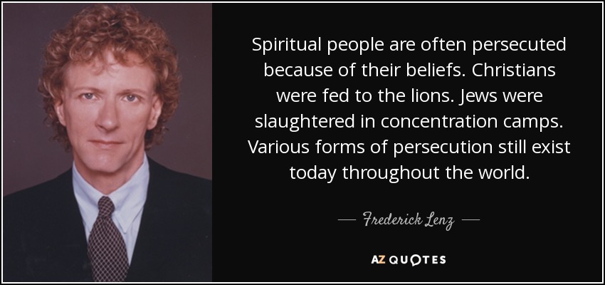 Spiritual people are often persecuted because of their beliefs. Christians were fed to the lions. Jews were slaughtered in concentration camps. Various forms of persecution still exist today throughout the world. - Frederick Lenz