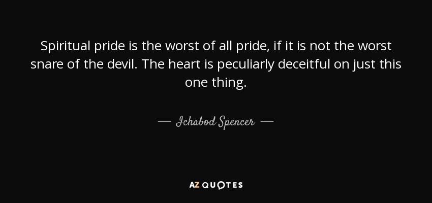 Spiritual pride is the worst of all pride, if it is not the worst snare of the devil. The heart is peculiarly deceitful on just this one thing. - Ichabod Spencer