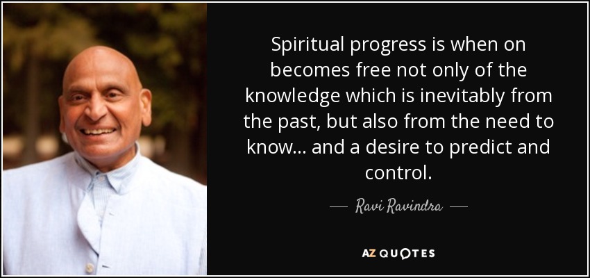 Spiritual progress is when on becomes free not only of the knowledge which is inevitably from the past, but also from the need to know... and a desire to predict and control. - Ravi Ravindra