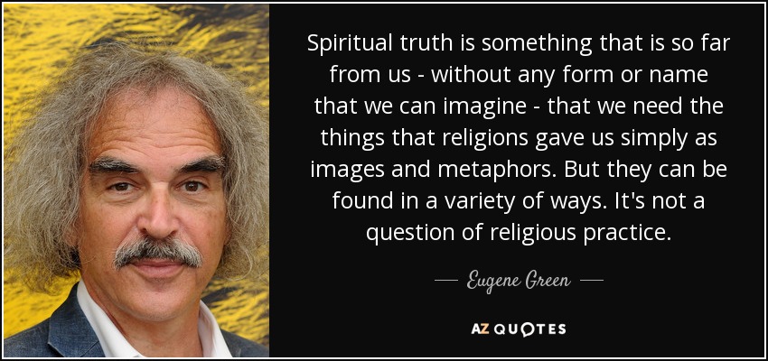 Spiritual truth is something that is so far from us - without any form or name that we can imagine - that we need the things that religions gave us simply as images and metaphors. But they can be found in a variety of ways. It's not a question of religious practice. - Eugene Green