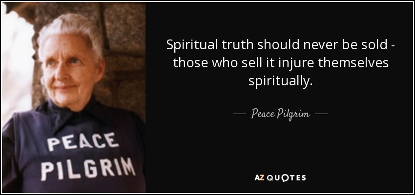 Spiritual truth should never be sold - those who sell it injure themselves spiritually. - Peace Pilgrim