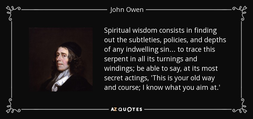 Spiritual wisdom consists in finding out the subtleties, policies, and depths of any indwelling sin... to trace this serpent in all its turnings and windings; be able to say, at its most secret actings, 'This is your old way and course; I know what you aim at.' - John Owen