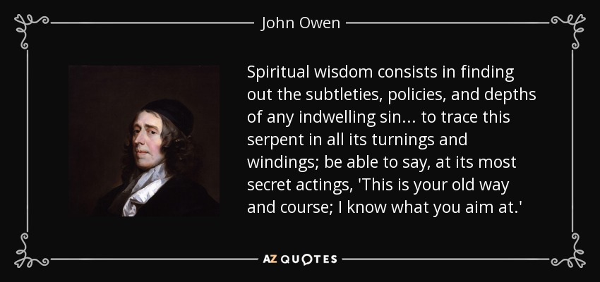 Spiritual wisdom consists in finding out the subtleties, policies, and depths of any indwelling sin... to trace this serpent in all its turnings and windings; be able to say, at its most secret actings, 'This is your old way and course; I know what you aim at.' - John Owen