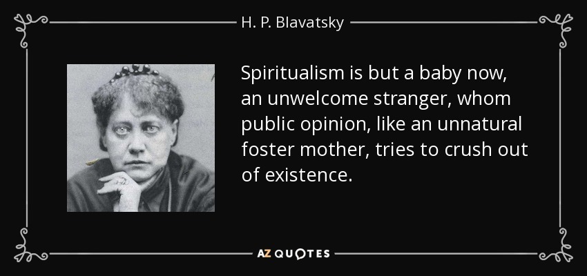 Spiritualism is but a baby now, an unwelcome stranger, whom public opinion, like an unnatural foster mother, tries to crush out of existence. - H. P. Blavatsky
