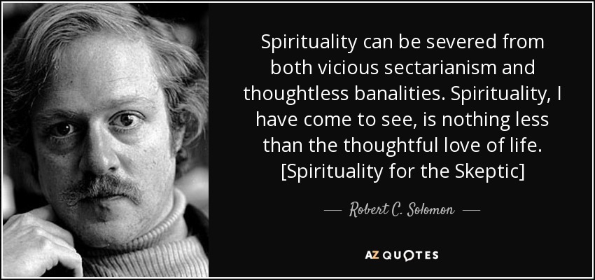 Spirituality can be severed from both vicious sectarianism and thoughtless banalities. Spirituality, I have come to see, is nothing less than the thoughtful love of life. [Spirituality for the Skeptic] - Robert C. Solomon
