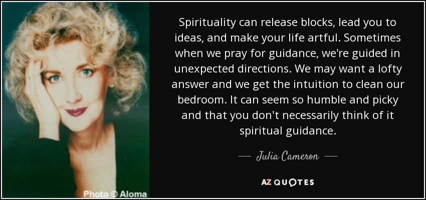Spirituality can release blocks, lead you to ideas, and make your life artful. Sometimes when we pray for guidance, we're guided in unexpected directions. We may want a lofty answer and we get the intuition to clean our bedroom. It can seem so humble and picky and that you don't necessarily think of it spiritual guidance. - Julia Cameron