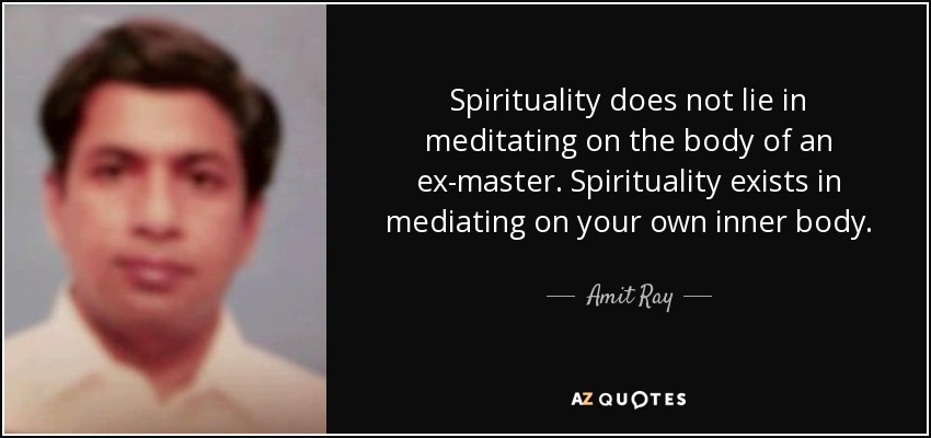 Spirituality does not lie in meditating on the body of an ex-master. Spirituality exists in mediating on your own inner body. - Amit Ray