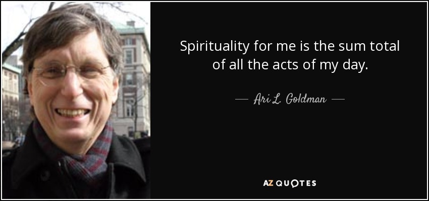Spirituality for me is the sum total of all the acts of my day. - Ari L. Goldman