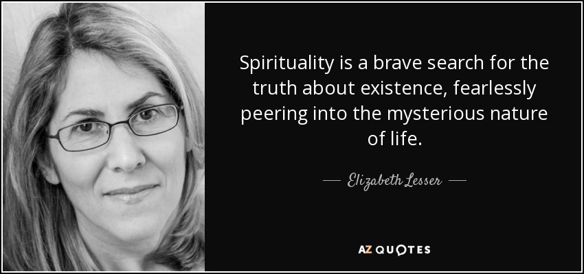 Spirituality is a brave search for the truth about existence, fearlessly peering into the mysterious nature of life. - Elizabeth Lesser