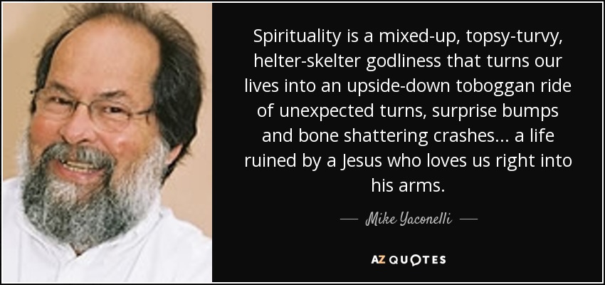 Spirituality is a mixed-up, topsy-turvy, helter-skelter godliness that turns our lives into an upside-down toboggan ride of unexpected turns, surprise bumps and bone shattering crashes ... a life ruined by a Jesus who loves us right into his arms. - Mike Yaconelli