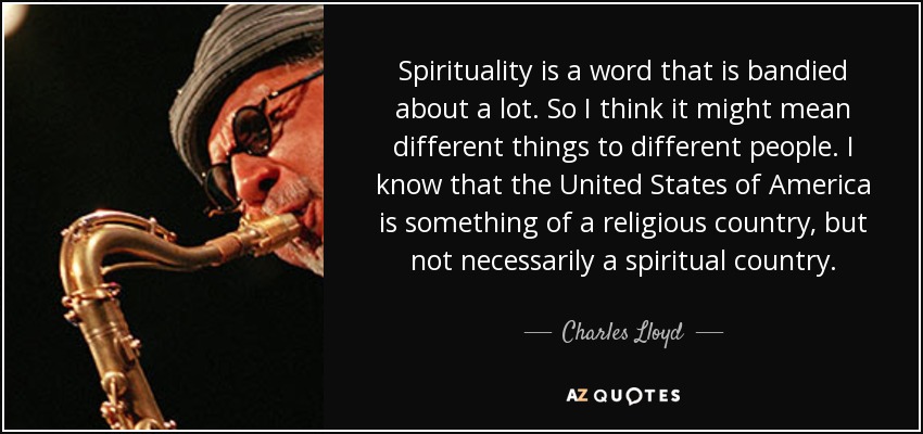 Spirituality is a word that is bandied about a lot. So I think it might mean different things to different people. I know that the United States of America is something of a religious country, but not necessarily a spiritual country. - Charles Lloyd