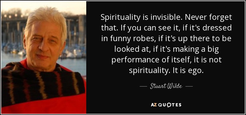 Spirituality is invisible. Never forget that. If you can see it, if it's dressed in funny robes, if it's up there to be looked at, if it's making a big performance of itself, it is not spirituality. It is ego. - Stuart Wilde
