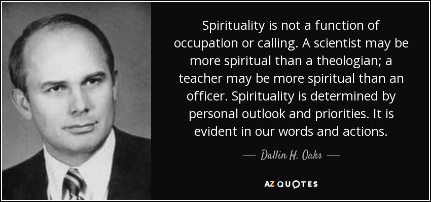 Spirituality is not a function of occupation or calling. A scientist may be more spiritual than a theologian; a teacher may be more spiritual than an officer. Spirituality is determined by personal outlook and priorities. It is evident in our words and actions. - Dallin H. Oaks