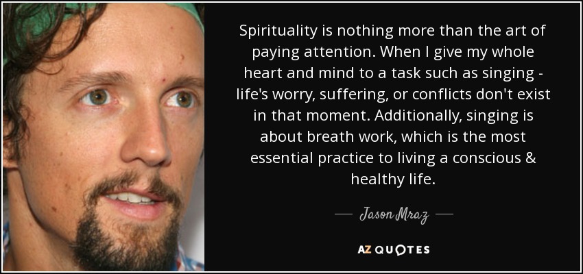 Spirituality is nothing more than the art of paying attention. When I give my whole heart and mind to a task such as singing - life's worry, suffering, or conflicts don't exist in that moment. Additionally, singing is about breath work, which is the most essential practice to living a conscious & healthy life. - Jason Mraz