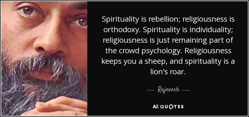 Spirituality is rebellion; religiousness is orthodoxy. Spirituality is individuality; religiousness is just remaining part of the crowd psychology. Religiousness keeps you a sheep, and spirituality is a lion's roar. - Rajneesh