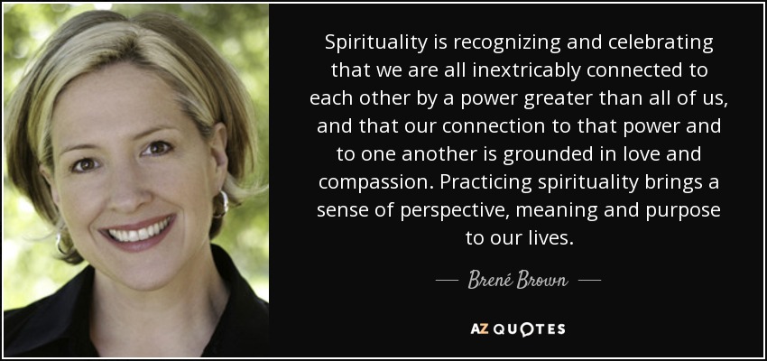 Spirituality is recognizing and celebrating that we are all inextricably connected to each other by a power greater than all of us, and that our connection to that power and to one another is grounded in love and compassion. Practicing spirituality brings a sense of perspective, meaning and purpose to our lives. - Brené Brown