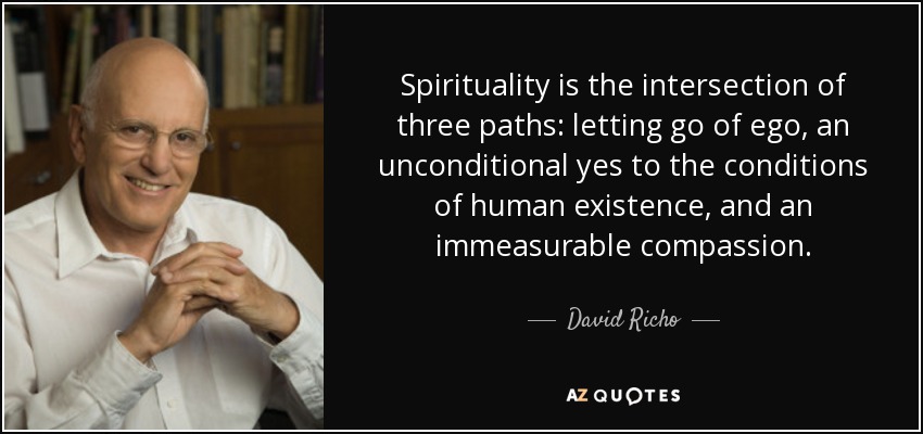 Spirituality is the intersection of three paths: letting go of ego, an unconditional yes to the conditions of human existence, and an immeasurable compassion. - David Richo