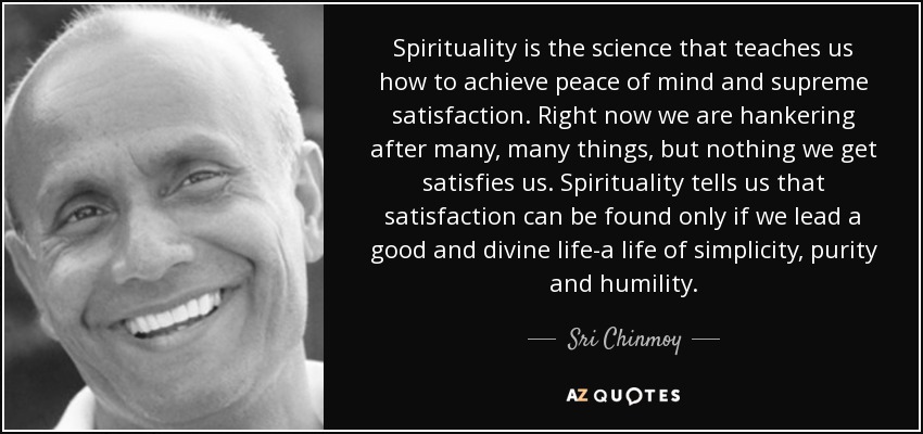 Spirituality is the science that teaches us how to achieve peace of mind and supreme satisfaction. Right now we are hankering after many, many things, but nothing we get satisfies us. Spirituality tells us that satisfaction can be found only if we lead a good and divine life-a life of simplicity, purity and humility. - Sri Chinmoy