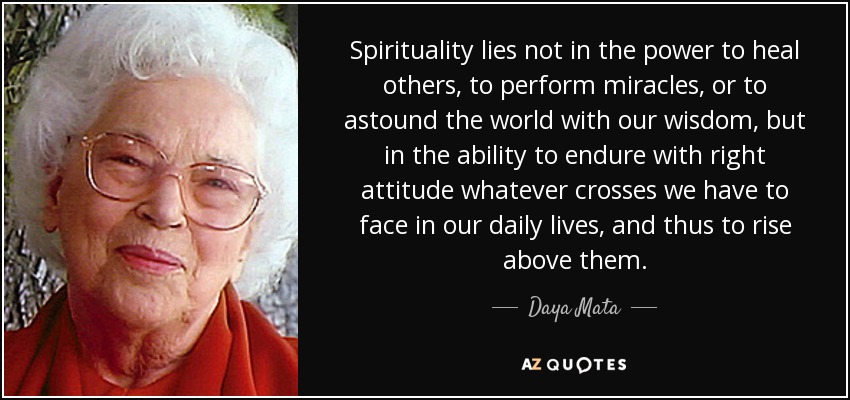 Spirituality lies not in the power to heal others, to perform miracles, or to astound the world with our wisdom, but in the ability to endure with right attitude whatever crosses we have to face in our daily lives, and thus to rise above them. - Daya Mata