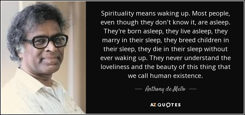 Spirituality means waking up. Most people, even though they don't know it, are asleep. They're born asleep, they live asleep, they marry in their sleep, they breed children in their sleep, they die in their sleep without ever waking up. They never understand the loveliness and the beauty of this thing that we call human existence. - Anthony de Mello