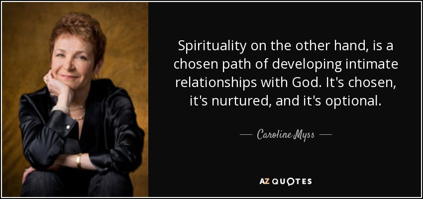 Spirituality on the other hand, is a chosen path of developing intimate relationships with God. It's chosen, it's nurtured, and it's optional. - Caroline Myss