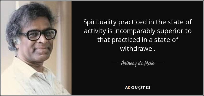 Spirituality practiced in the state of activity is incomparably superior to that practiced in a state of withdrawel. - Anthony de Mello