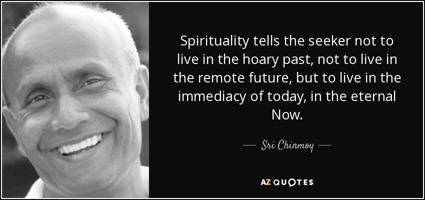 Spirituality tells the seeker not to live in the hoary past, not to live in the remote future, but to live in the immediacy of today, in the eternal Now. - Sri Chinmoy