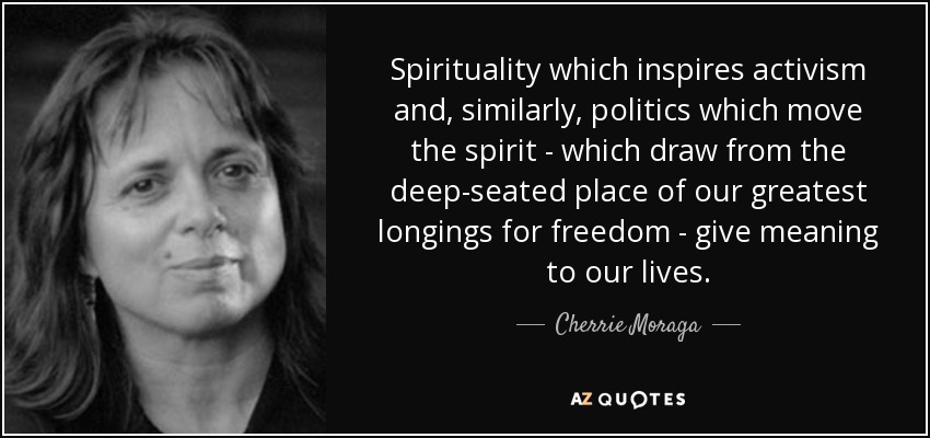Spirituality which inspires activism and, similarly, politics which move the spirit - which draw from the deep-seated place of our greatest longings for freedom - give meaning to our lives. - Cherrie Moraga