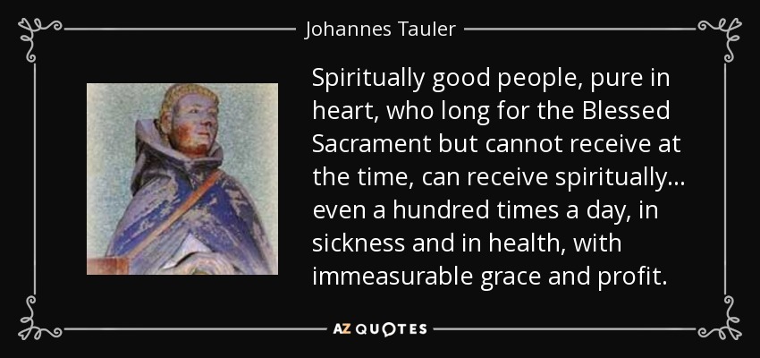 Spiritually good people, pure in heart, who long for the Blessed Sacrament but cannot receive at the time, can receive spiritually... even a hundred times a day, in sickness and in health, with immeasurable grace and profit. - Johannes Tauler